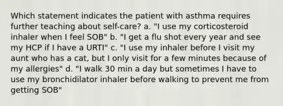 Which statement indicates the patient with asthma requires further teaching about self-care? a. "I use my corticosteroid inhaler when I feel SOB" b. "I get a flu shot every year and see my HCP if I have a URTI" c. "I use my inhaler before I visit my aunt who has a cat, but I only visit for a few minutes because of my allergies" d. "I walk 30 min a day but sometimes I have to use my bronchidilator inhaler before walking to prevent me from getting SOB"