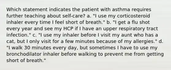 Which statement indicates the patient with asthma requires further teaching about self-care? a. "I use my corticosteroid inhaler every time I feel short of breath." b. "I get a flu shot every year and see my HCP if I have an upper respiratory tract infection." c. "I use my inhaler before I visit my aunt who has a cat, but I only visit for a few minutes because of my allergies." d. "I walk 30 minutes every day, but sometimes I have to use my bronchodilator inhaler before walking to prevent me from getting short of breath."