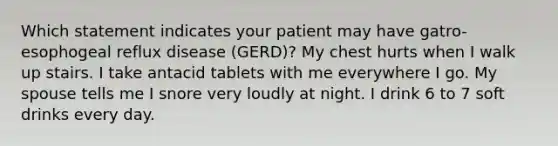 Which statement indicates your patient may have gatro-esophogeal reflux disease (GERD)? My chest hurts when I walk up stairs. I take antacid tablets with me everywhere I go. My spouse tells me I snore very loudly at night. I drink 6 to 7 soft drinks every day.