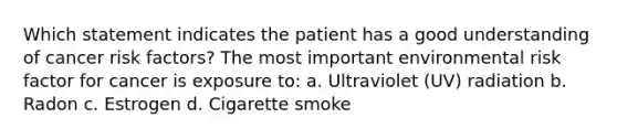 Which statement indicates the patient has a good understanding of cancer risk factors? The most important environmental risk factor for cancer is exposure to: a. Ultraviolet (UV) radiation b. Radon c. Estrogen d. Cigarette smoke