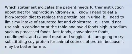 Which statement indicates the patient needs further instruction about diet for nephrotic syndrome? a. I know I need to eat a high-protein diet to replace the protein lost in urine. b. I need to limit my intake of saturated fat and cholesterol. c. I should not use salt in cooking or at the table and avoid foods high in sodium such as processed foods, fast foods, convenience foods, condiments, and canned meat and veggies. d. I am going to try substituting soy protein for animal sources of protein because it may be better for me.