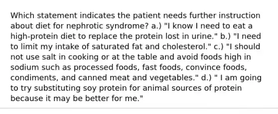 Which statement indicates the patient needs further instruction about diet for nephrotic syndrome? a.) "I know I need to eat a high-protein diet to replace the protein lost in urine." b.) "I need to limit my intake of saturated fat and cholesterol." c.) "I should not use salt in cooking or at the table and avoid foods high in sodium such as processed foods, fast foods, convince foods, condiments, and canned meat and vegetables." d.) " I am going to try substituting soy protein for animal sources of protein because it may be better for me."