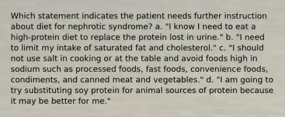 Which statement indicates the patient needs further instruction about diet for nephrotic syndrome? a. "I know I need to eat a high-protein diet to replace the protein lost in urine." b. "I need to limit my intake of saturated fat and cholesterol." c. "I should not use salt in cooking or at the table and avoid foods high in sodium such as processed foods, fast foods, convenience foods, condiments, and canned meat and vegetables." d. "I am going to try substituting soy protein for animal sources of protein because it may be better for me."