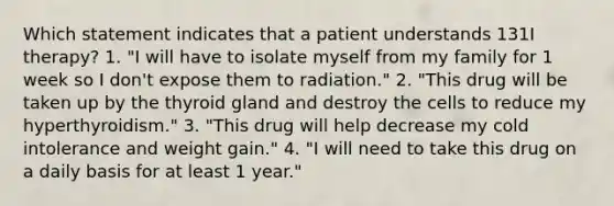 Which statement indicates that a patient understands 131I therapy? 1. "I will have to isolate myself from my family for 1 week so I don't expose them to radiation." 2. "This drug will be taken up by the thyroid gland and destroy the cells to reduce my hyperthyroidism." 3. "This drug will help decrease my cold intolerance and weight gain." 4. "I will need to take this drug on a daily basis for at least 1 year."