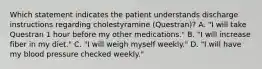 Which statement indicates the patient understands discharge instructions regarding cholestyramine (Questran)? A. "I will take Questran 1 hour before my other medications." B. "I will increase fiber in my diet." C. "I will weigh myself weekly." D. "I will have my blood pressure checked weekly."