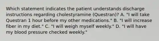 Which statement indicates the patient understands discharge instructions regarding cholestyramine (Questran)? A. "I will take Questran 1 hour before my other medications." B. "I will increase fiber in my diet." C. "I will weigh myself weekly." D. "I will have my blood pressure checked weekly."