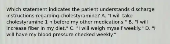 Which statement indicates the patient understands discharge instructions regarding cholestyramine? A. "I will take cholestyramine 1 h before my other medications." B. "I will increase fiber in my diet." C. "I will weigh myself weekly." D. "I will have my blood pressure checked weekly."