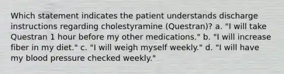 Which statement indicates the patient understands discharge instructions regarding cholestyramine (Questran)? a. "I will take Questran 1 hour before my other medications." b. "I will increase fiber in my diet." c. "I will weigh myself weekly." d. "I will have my blood pressure checked weekly."