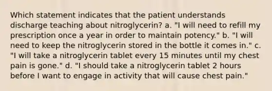 Which statement indicates that the patient understands discharge teaching about nitroglycerin? a. "I will need to refill my prescription once a year in order to maintain potency." b. "I will need to keep the nitroglycerin stored in the bottle it comes in." c. "I will take a nitroglycerin tablet every 15 minutes until my chest pain is gone." d. "I should take a nitroglycerin tablet 2 hours before I want to engage in activity that will cause chest pain."