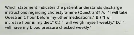 Which statement indicates the patient understands discharge instructions regarding cholestyramine (Questran)? A.) "I will take Questran 1 hour before my other medications." B.) "I will increase fiber in my diet." C.) "I will weigh myself weekly." D.) "I will have my blood pressure checked weekly."