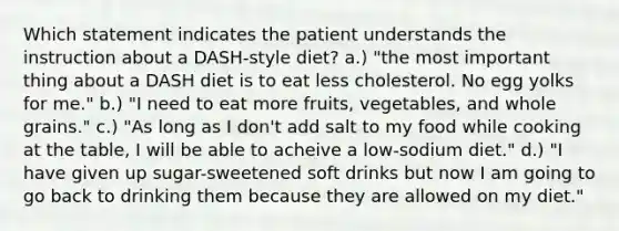 Which statement indicates the patient understands the instruction about a DASH-style diet? a.) "the most important thing about a DASH diet is to eat less cholesterol. No egg yolks for me." b.) "I need to eat more fruits, vegetables, and whole grains." c.) "As long as I don't add salt to my food while cooking at the table, I will be able to acheive a low-sodium diet." d.) "I have given up sugar-sweetened soft drinks but now I am going to go back to drinking them because they are allowed on my diet."