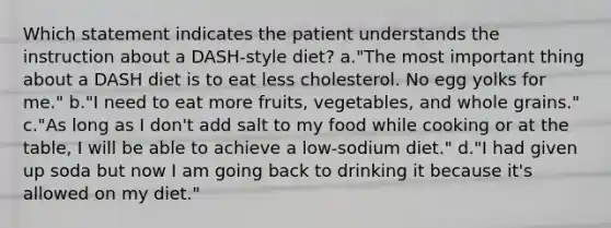 Which statement indicates the patient understands the instruction about a DASH-style diet? a."The most important thing about a DASH diet is to eat less cholesterol. No egg yolks for me." b."I need to eat more fruits, vegetables, and whole grains." c."As long as I don't add salt to my food while cooking or at the table, I will be able to achieve a low-sodium diet." d."I had given up soda but now I am going back to drinking it because it's allowed on my diet."