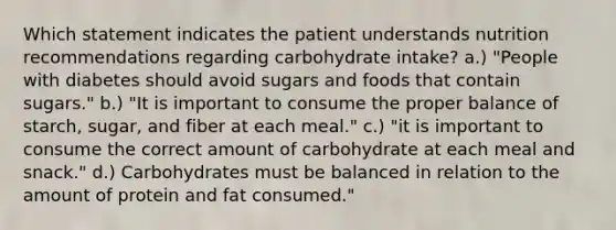 Which statement indicates the patient understands nutrition recommendations regarding carbohydrate intake? a.) "People with diabetes should avoid sugars and foods that contain sugars." b.) "It is important to consume the proper balance of starch, sugar, and fiber at each meal." c.) "it is important to consume the correct amount of carbohydrate at each meal and snack." d.) Carbohydrates must be balanced in relation to the amount of protein and fat consumed."