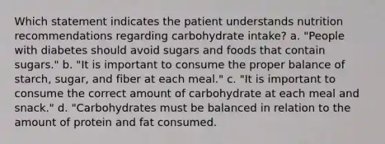 Which statement indicates the patient understands nutrition recommendations regarding carbohydrate intake? a. "People with diabetes should avoid sugars and foods that contain sugars." b. "It is important to consume the proper balance of starch, sugar, and fiber at each meal." c. "It is important to consume the correct amount of carbohydrate at each meal and snack." d. "Carbohydrates must be balanced in relation to the amount of protein and fat consumed.