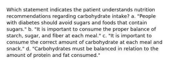 Which statement indicates the patient understands nutrition recommendations regarding carbohydrate intake? a. "People with diabetes should avoid sugars and foods that contain sugars." b. "It is important to consume the proper balance of starch, sugar, and fiber at each meal." c. "It is important to consume the correct amount of carbohydrate at each meal and snack." d. "Carbohydrates must be balanced in relation to the amount of protein and fat consumed."