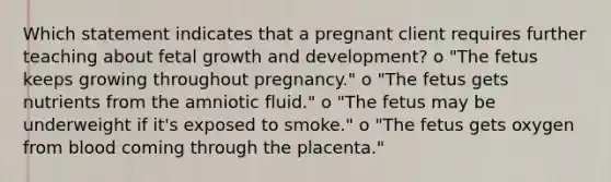 Which statement indicates that a pregnant client requires further teaching about fetal growth and development? o "The fetus keeps growing throughout pregnancy." o "The fetus gets nutrients from the amniotic fluid." o "The fetus may be underweight if it's exposed to smoke." o "The fetus gets oxygen from blood coming through the placenta."