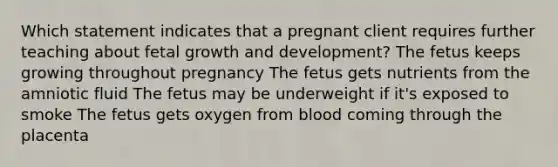 Which statement indicates that a pregnant client requires further teaching about fetal growth and development? The fetus keeps growing throughout pregnancy The fetus gets nutrients from the amniotic fluid The fetus may be underweight if it's exposed to smoke The fetus gets oxygen from blood coming through the placenta