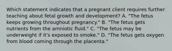 Which statement indicates that a pregnant client requires further teaching about fetal growth and development? A. "The fetus keeps growing throughout pregnancy." B. "The fetus gets nutrients from the amniotic fluid." C. "The fetus may be underweight if it's exposed to smoke." D. "The fetus gets oxygen from blood coming through the placenta."