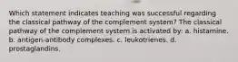 Which statement indicates teaching was successful regarding the classical pathway of the complement system? The classical pathway of the complement system is activated by: a. histamine. b. antigen-antibody complexes. c. leukotrienes. d. prostaglandins.