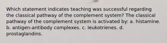 Which statement indicates teaching was successful regarding the classical pathway of the complement system? The classical pathway of the complement system is activated by: a. histamine. b. antigen-antibody complexes. c. leukotrienes. d. prostaglandins.