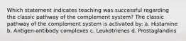 Which statement indicates teaching was successful regarding the classic pathway of the complement system? The classic pathway of the complement system is activated by: a. Histamine b. Antigen-antibody complexes c. Leukotrienes d. Prostaglandins