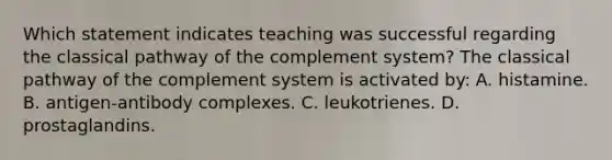 Which statement indicates teaching was successful regarding the classical pathway of the complement system? The classical pathway of the complement system is activated by: A. histamine. B. antigen-antibody complexes. C. leukotrienes. D. prostaglandins.