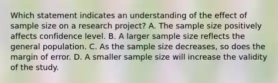 Which statement indicates an understanding of the effect of sample size on a research project? A. The sample size positively affects confidence level. B. A larger sample size reflects the general population. C. As the sample size decreases, so does the margin of error. D. A smaller sample size will increase the validity of the study.