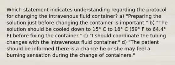 Which statement indicates understanding regarding the protocol for changing the intravenous fluid container? a) "Preparing the solution just before changing the container is important." b) "The solution should be cooled down to 15° C to 18° C (59° F to 64.4° F) before fixing the container." c) "I should coordinate the tubing changes with the intravenous fluid container." d) "The patient should be informed there is a chance he or she may feel a burning sensation during the change of containers."