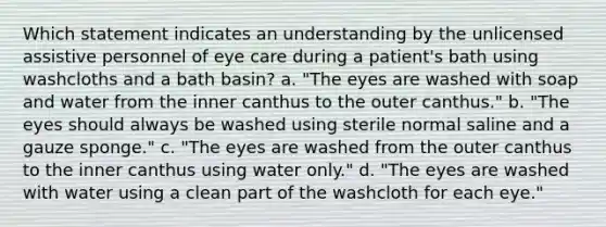 Which statement indicates an understanding by the unlicensed assistive personnel of eye care during a patient's bath using washcloths and a bath basin? a. "The eyes are washed with soap and water from the inner canthus to the outer canthus." b. "The eyes should always be washed using sterile normal saline and a gauze sponge." c. "The eyes are washed from the outer canthus to the inner canthus using water only." d. "The eyes are washed with water using a clean part of the washcloth for each eye."