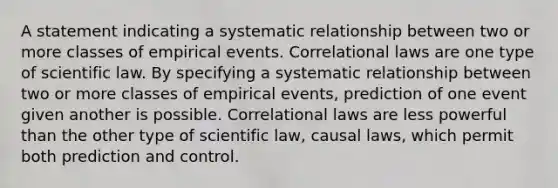 A statement indicating a systematic relationship between two or more classes of empirical events. Correlational laws are one type of scientific law. By specifying a systematic relationship between two or more classes of empirical events, prediction of one event given another is possible. Correlational laws are less powerful than the other type of scientific law, causal laws, which permit both prediction and control.