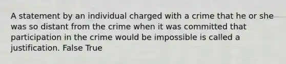 A statement by an individual charged with a crime that he or she was so distant from the crime when it was committed that participation in the crime would be impossible is called a justification. False True