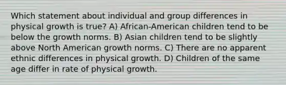 Which statement about individual and group differences in physical growth is true? A) African-American children tend to be below the growth norms. B) Asian children tend to be slightly above North American growth norms. C) There are no apparent ethnic differences in physical growth. D) Children of the same age differ in rate of physical growth.