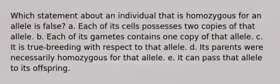 Which statement about an individual that is homozygous for an allele is false? a. Each of its cells possesses two copies of that allele. b. Each of its gametes contains one copy of that allele. c. It is true-breeding with respect to that allele. d. Its parents were necessarily homozygous for that allele. e. It can pass that allele to its offspring.