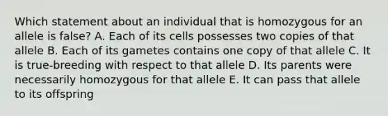 Which statement about an individual that is homozygous for an allele is false? A. Each of its cells possesses two copies of that allele B. Each of its gametes contains one copy of that allele C. It is true-breeding with respect to that allele D. Its parents were necessarily homozygous for that allele E. It can pass that allele to its offspring