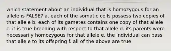 which statement about an individual that is homozygous for an allele is FALSE? a. each of the somatic cells possess two copies of that allele b. each of its gametes contains one copy of that allele c. it is true breeding with respect to that allele d. its parents were necessarily homozygous for that allele e. the individual can pass that allele to its offspring f. all of the above are true