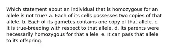 Which statement about an individual that is homozygous for an allele is not true? a. Each of its cells possesses two copies of that allele. b. Each of its gametes contains one copy of that allele. c. It is true-breeding with respect to that allele. d. Its parents were necessarily homozygous for that allele. e. It can pass that allele to its offspring.