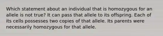 Which statement about an individual that is homozygous for an allele is not true? It can pass that allele to its offspring. Each of its cells possesses two copies of that allele. Its parents were necessarily homozygous for that allele.