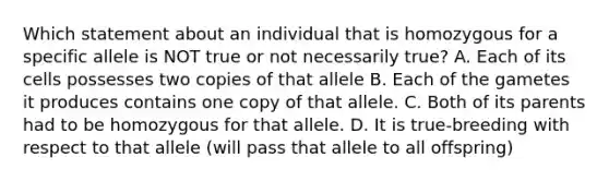 Which statement about an individual that is homozygous for a specific allele is NOT true or not necessarily true? A. Each of its cells possesses two copies of that allele B. Each of the gametes it produces contains one copy of that allele. C. Both of its parents had to be homozygous for that allele. D. It is true-breeding with respect to that allele (will pass that allele to all offspring)