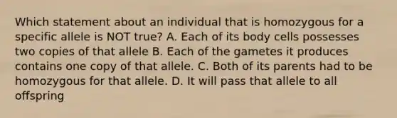 Which statement about an individual that is homozygous for a specific allele is NOT true? A. Each of its body cells possesses two copies of that allele B. Each of the gametes it produces contains one copy of that allele. C. Both of its parents had to be homozygous for that allele. D. It will pass that allele to all offspring