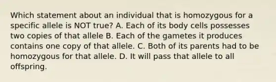 Which statement about an individual that is homozygous for a specific allele is NOT true? A. Each of its body cells possesses two copies of that allele B. Each of the gametes it produces contains one copy of that allele. C. Both of its parents had to be homozygous for that allele. D. It will pass that allele to all offspring.