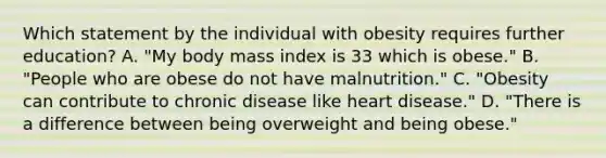 Which statement by the individual with obesity requires further education? A. "My body mass index is 33 which is obese." B. "People who are obese do not have malnutrition." C. "Obesity can contribute to chronic disease like heart disease." D. "There is a difference between being overweight and being obese."