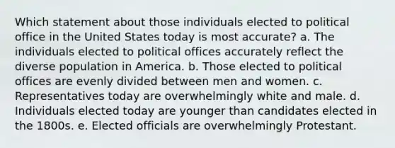 Which statement about those individuals elected to political office in the United States today is most accurate? a. The individuals elected to political offices accurately reflect the diverse population in America. b. Those elected to political offices are evenly divided between men and women. c. Representatives today are overwhelmingly white and male. d. Individuals elected today are younger than candidates elected in the 1800s. e. Elected officials are overwhelmingly Protestant.