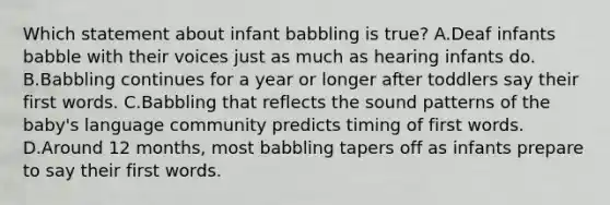 Which statement about infant babbling is true? A.Deaf infants babble with their voices just as much as hearing infants do. B.Babbling continues for a year or longer after toddlers say their first words. C.Babbling that reflects the sound patterns of the baby's language community predicts timing of first words. D.Around 12 months, most babbling tapers off as infants prepare to say their first words.