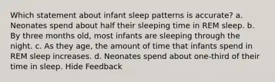 Which statement about infant sleep patterns is accurate? a. Neonates spend about half their sleeping time in REM sleep. b. By three months old, most infants are sleeping through the night. c. As they age, the amount of time that infants spend in REM sleep increases. d. Neonates spend about one-third of their time in sleep. Hide Feedback