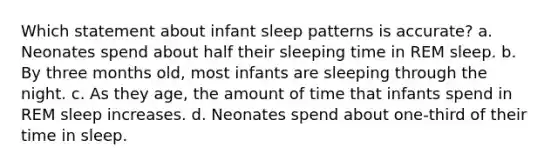 Which statement about infant sleep patterns is accurate? a. Neonates spend about half their sleeping time in REM sleep. b. By three months old, most infants are sleeping through the night. c. As they age, the amount of time that infants spend in REM sleep increases. d. Neonates spend about one-third of their time in sleep.