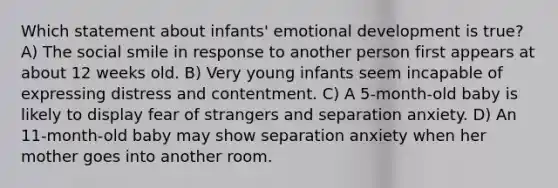 Which statement about infants' emotional development is true? A) The social smile in response to another person first appears at about 12 weeks old. B) Very young infants seem incapable of expressing distress and contentment. C) A 5-month-old baby is likely to display fear of strangers and separation anxiety. D) An 11-month-old baby may show separation anxiety when her mother goes into another room.