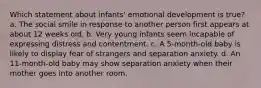 Which statement about infants' emotional development is true? a. The social smile in response to another person first appears at about 12 weeks old. b. Very young infants seem incapable of expressing distress and contentment. c. A 5-month-old baby is likely to display fear of strangers and separation anxiety. d. An 11-month-old baby may show separation anxiety when their mother goes into another room.