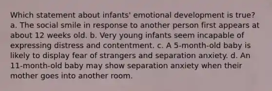 Which statement about infants' emotional development is true? a. The social smile in response to another person first appears at about 12 weeks old. b. Very young infants seem incapable of expressing distress and contentment. c. A 5-month-old baby is likely to display fear of strangers and separation anxiety. d. An 11-month-old baby may show separation anxiety when their mother goes into another room.