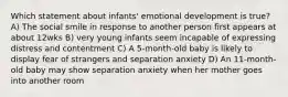 Which statement about infants' emotional development is true? A) The social smile in response to another person first appears at about 12wks B) very young infants seem incapable of expressing distress and contentment C) A 5-month-old baby is likely to display fear of strangers and separation anxiety D) An 11-month-old baby may show separation anxiety when her mother goes into another room