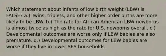 Which statement about infants of low birth weight (LBW) is FALSE? a.) Twins, triplets, and other higher-order births are more likely to be LBW. b.) The rate for African American LBW newborns is almost twice as high as the rate for U.S. newborns overall. c.) Developmental outcomes are worse only if LBW babies are also premature. d.) Developmental outcomes for LBW babies are worse if they live in lower SES households.